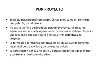 POR PROYECTO
• Se utiliza para producir productos únicos tales como un concierto,
una película, un edificio, etc.
• No existe un flujo del producto para un proyecto, sin embargo,
existe una secuencia de operaciones. Las tareas se deben colocar en
una secuencia que contribuya a los objetivos definitivos del
proyecto.
• La forma de operaciones por proyecto se utiliza cuando hay gran
necesidad de creatividad y de conceptos únicos.
• Se caracterizan por su alto coste y porque son difíciles de planificar
y controlar a nivel administrativo
 