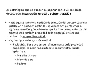 • Hasta aquí se ha visto la decisión de selección del proceso para una
instalación o punto en particular, pero podemos plantearnos la
siguiente cuestión: ¿Debe hacerse que los insumos o productos del
proceso sean también propiedad de la empresa? Esta es una
decisión de integración vertical.
• Hay dos tipos de integración vertical:
– Hacia atrás: tiene que ver con el incremento de la propiedad
hacia atrás, es decir, hacia la fuente de suministro. Puede
aplicarse a:
• Materias primas
• Mano de obra
• Equipos
Las estrategias que se pueden relacionar con la Selección del
Proceso son: Integración vertical y Subcontratación
 