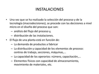INSTALACIONES
• Una vez que se ha realizado la selección del proceso y de la
tecnología (macrodecisiones), se procede con las decisiones a nivel
micro en el diseño del proceso que son:
– análisis del flujo del proceso y,
– distribución de las instalaciones.
• El flujo de una planta está en función de:
– La demanda de productos a fabricar
– La distribución y capacidad de los elementos de proceso:
centros de trabajo, secciones, máquinas,...
– La capacidad de los operarios: número, capacitación,...
– Elementos físicos con capacidad de almacenamiento,
movimiento de materiales, etc.
 