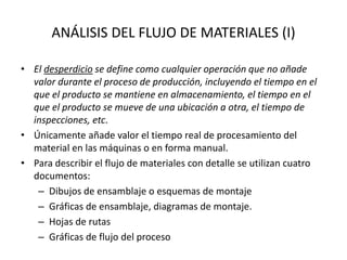 ANÁLISIS DEL FLUJO DE MATERIALES (I)
• El desperdicio se define como cualquier operación que no añade
valor durante el proceso de producción, incluyendo el tiempo en el
que el producto se mantiene en almacenamiento, el tiempo en el
que el producto se mueve de una ubicación a otra, el tiempo de
inspecciones, etc.
• Únicamente añade valor el tiempo real de procesamiento del
material en las máquinas o en forma manual.
• Para describir el flujo de materiales con detalle se utilizan cuatro
documentos:
– Dibujos de ensamblaje o esquemas de montaje
– Gráficas de ensamblaje, diagramas de montaje.
– Hojas de rutas
– Gráficas de flujo del proceso
 