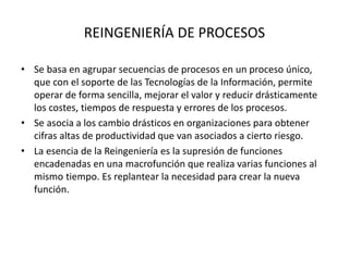 REINGENIERÍA DE PROCESOS
• Se basa en agrupar secuencias de procesos en un proceso único,
que con el soporte de las Tecnologías de la Información, permite
operar de forma sencilla, mejorar el valor y reducir drásticamente
los costes, tiempos de respuesta y errores de los procesos.
• Se asocia a los cambio drásticos en organizaciones para obtener
cifras altas de productividad que van asociados a cierto riesgo.
• La esencia de la Reingeniería es la supresión de funciones
encadenadas en una macrofunción que realiza varias funciones al
mismo tiempo. Es replantear la necesidad para crear la nueva
función.
 