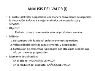 ANÁLISIS DEL VALOR (I)
• El análisis del valor proporciona una manera conveniente de organizar
la innovación, enfocada a mejorar el valor de los productos y
servicios.
• Objetivo:
Reducir costes e incrementar valor al producto o servicio
• Método:
1. Descomposición funcional en los elementos operativos
2. Valoración del coste de cada elemento, y propiedades
3. Sustitución de elementos funcionales por otros más económicos
y/o con mejores propiedades
• Momento de aplicación:
– En el diseño: INGENIERÍA DE VALOR
– En la madurez del producto: ANÁLISIS DEL VALOR
 