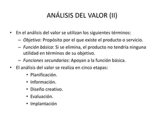 ANÁLISIS DEL VALOR (II)
• En el análisis del valor se utilizan los siguientes términos:
– Objetivo: Propósito por el que existe el producto o servicio.
– Función básica: Si se elimina, el producto no tendría ninguna
utilidad en términos de su objetivo.
– Funciones secundarias: Apoyan a la función básica.
• El análisis del valor se realiza en cinco etapas:
• Planificación.
• Información.
• Diseño creativo.
• Evaluación.
• Implantación
 