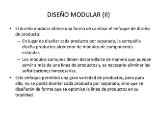 DISEÑO MODULAR (II)
• El diseño modular ofrece una forma de cambiar el enfoque de diseño
de producto:
– En lugar de diseñar cada producto por separado, la compañía
diseña productos alrededor de módulos de componentes
estándar.
– Los módulos comunes deben desarrollarse de manera que puedan
servir a más de una línea de productos y, es necesario eliminar las
sofisticaciones innecesarias.
• Este enfoque permitirá una gran variedad de productos, pero para
ello, no se podrá diseñar cada producto por separado, sino que se
diseñarán de forma que se optimice la línea de productos en su
totalidad.
 