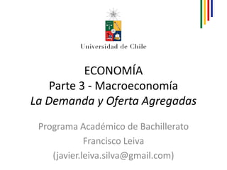 ECONOMÍA
    Parte 3 - Macroeconomía
La Demanda y Oferta Agregadas
 Programa Académico de Bachillerato
             Francisco Leiva
    (javier.leiva.silva@gmail.com)
 