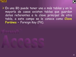 En una BD puede tener una o más tablas y en la mayoría de casos existen tablas que guardan datos referentes a la clave principal de otra tabla, a este campo se le conoce como  Clave Foránea  –  Foreign Key (FK). 