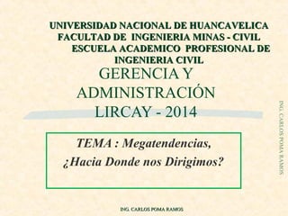 GERENCIA Y
ADMINISTRACIÓN
LIRCAY - 2014
TEMA : Megatendencias,
¿Hacia Donde nos Dirigimos?
ING.CARLOSPOMARAMOS
ING. CARLOS POMA RAMOSING. CARLOS POMA RAMOS
UNIVERSIDAD NACIONAL DE HUANCAVELICAUNIVERSIDAD NACIONAL DE HUANCAVELICA
FACULTAD DE INGENIERIA MINAS - CIVILFACULTAD DE INGENIERIA MINAS - CIVIL
ESCUELA ACADEMICO PROFESIONAL DEESCUELA ACADEMICO PROFESIONAL DE
INGENIERIA CIVILINGENIERIA CIVIL
 