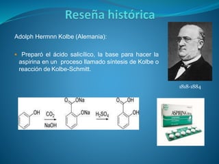Adolph Hermnn Kolbe (Alemania):
 Preparó el ácido salicílico, la base para hacer la
aspirina en un proceso llamado síntesis de Kolbe o
reacción de Kolbe-Schmitt.
1818-1884
 