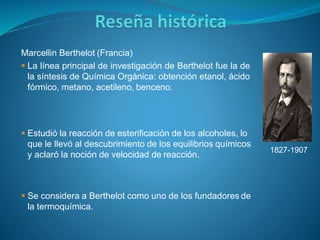 Marcellin Berthelot (Francia)
 La línea principal de investigación de Berthelot fue la de
la síntesis de Química Orgánica: obtención etanol, ácido
fórmico, metano, acetileno, benceno.
 Estudió la reacción de esterificación de los alcoholes, lo
que le llevó al descubrimiento de los equilibrios químicos
y aclaró la noción de velocidad de reacción.
 Se considera a Berthelot como uno de los fundadores de
la termoquímica.
1827-1907
 