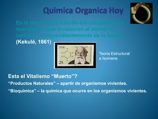 Esta el Vitalismo “Muerto”?
“Productos Naturales” – apartir de organismos vivientes.
“Bioquimica” – la quimica que ocurre en los organismos vivientes.
Es la ciencia que estudia los compuestos y
reacciones que involucran al atomo de
carbono, independientemente de la fuente.
(Kekulé, 1861)
Teoria Estructural
e Isomeria
 