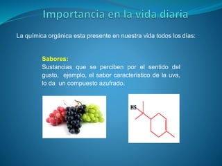 La química orgánica esta presente en nuestra vida todos los días:
Sabores:
Sustancias que se perciben por el sentido del
gusto, ejemplo, el sabor característico de la uva,
lo da un compuesto azufrado.
 