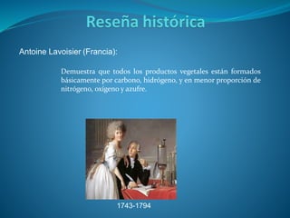 Antoine Lavoisier (Francia):
1743-1794
Demuestra que todos los productos vegetales están formados
básicamente por carbono, hidrógeno, y en menor proporción de
nitrógeno, oxígeno y azufre.
 