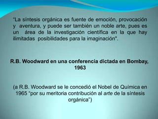“La síntesis orgánica es fuente de emoción, provocación
y aventura, y puede ser también un noble arte, pues es
un área de la investigación científica en la que hay
ilimitadas posibilidades para la imaginación".
R.B. Woodward en una conferencia dictada en Bombay,
1963
(a R.B. Woodward se le concedió el Nobel de Química en
1965 “por su meritoria contribución al arte de la síntesis
orgánica”)
 