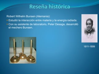 Robert Wilhelm Bunsen (Alemania):
 Estudió la interacción entre materia y la energía radiada.
 Con su asistente de laboratorio, Peter Desaga, desarrolló
el mechero Bunsen.
1811-1899
 