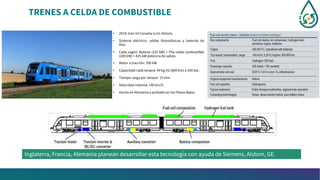 TRENES A CELDA DE COMBUSTIBLE
• 2018: tren H2 Coradia iLint, Alstom.
• Sistema eléctrico: celdas fotovoltaicas y baterías de
litio.
• Cada vagón: Batería (225 kW) + Pila celda combustible
(200 kW) = 425 kW potencia de salida.
• Motor a tracción: 390 kW
• Capacidad cada tanque: 94 kg H2 (800 km) a 350 bar.
• Tiempo carga por tanque: 15 min.
• Velocidad máxima: 140 km/h.
• Hecho en Alemania y probado en los Países Bajos.
Inglaterra, Francia, Alemania planean desarrollar esta tecnología con ayuda de Siemens, Alstom, GE.
 
