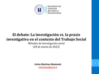 El debate: La investigación vs. la praxis
investigativa en el contexto del Trabajo Social
Métodos de investigación social
(28 de marzo de 2023)
1
Carlos Martínez Matamala
cmartinez@ucm.cl
 