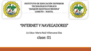 INSTITUTO DE EDUCACIÓN SUPERIOR
TECNOLÓGICO PUBLICO
“JOAQUÍN REÁTEGUI MEDINA”
LORETO – NAUTA.
“INTERNET Y NAVEGADORES”
Lic Educ: Mario Raúl Villanueva Díaz
clase: 01
 