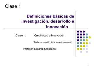 Clase 1

             Definiciones básicas de
          investigación, desarrollo e
                       innovación
    Curso :         Creatividad e Innovación

                   “De la concepción de la idea al mercado”.


           Profesor: Edgardo Santibáñez




                                                               1
 
