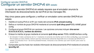 24
© 2016 Cisco y/o sus filiales. Todos los derechos reservados.
Información confidencial de Cisco
Configurar servidor DHCPv6
Configurar un servidor DHCPv6 sin estado
La opción de servidor DHCPv6 sin estado requiere que el enrutador anuncie la
información de direccionamiento de red IPv6 en los mensajes RA.
Hay cinco pasos para configurar y verificar un enrutador como servidor DHCPv6 sin
estado:
1. Habilite el routing IPv6 en el R1 por medio del comando IPv6 unicast-routing.
2. Defina un nombre de grupo DHCPv6 mediante el comando ipv6 dhcp poolPOOL-NAME global
config.
3. Configure el grupo DHCPv6 con opciones. Las opciones comunes incluyen dns-server
X:X:X:X:X:X:X:X y nombre de dominio .
4. Enlazar la interfaz al grupo mediante el comando ipv6 dhcp server POOL-NAMEinterface config.
• El indicador O debe cambiarse de 0 a 1 mediante el comando de interfaz ipv6 nd other-config-flag. Los mensajes
RA enviados en esta interfaz indican que hay información adicional disponible de un servidor de DHCPv6 sin
estado. El indicador A es 1 de forma predeterminada, indicando a los clientes que usen SLAAC para crear su
propio GUA.
5. Compruebe que los hosts han recibido información de direccionamiento IPv6 mediante el comando
ipconfig /all .
 