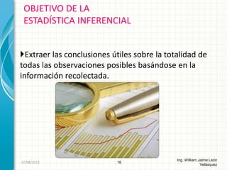 Extraer las conclusiones útiles sobre la totalidad de
todas las observaciones posibles basándose en la
información recolectada.
OBJETIVO DE LA
ESTADÍSTICA INFERENCIAL
16
Ing. William Jaime León
Velásquez
26/08/2015
 
