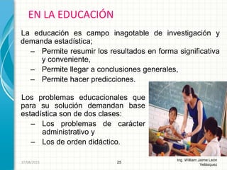 Los problemas educacionales que
para su solución demandan base
estadística son de dos clases:
– Los problemas de carácter
administrativo y
– Los de orden didáctico.
EN LA EDUCACIÓN
25
Ing. William Jaime León
Velásquez
26/08/2015
La educación es campo inagotable de investigación y
demanda estadística;
– Permite resumir los resultados en forma significativa
y conveniente,
– Permite llegar a conclusiones generales,
– Permite hacer predicciones.
 