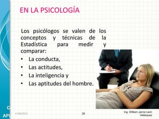 Los psicólogos se valen de los
conceptos y técnicas de la
Estadística para medir y
comparar:
• La conducta,
• Las actitudes,
• La inteligencia y
• Las aptitudes del hombre.
EN LA PSICOLOGÍA
26
Ing. William Jaime León
Velásquez
CAMPOS
APLICACIÓN
26/08/2015
 