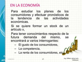 Para estudiar los planes de los
consumidores y efectuar pronósticos de
la tendencia de las actividades
económicas.
Si se quiere formar un stock de un
artículo x,
Para tener conocimientos respecto de la
futura demanda del mismo, se
encontrará a varios interrogantes:
– El gusto de los consumidores,
– La competencia,
– La renta de los consumidores, etc.
EN LA ECONOMÍA
27
Ing. William Jaime León
Velásquez
CAMPOS
APLICACIÓN
26/08/2015
 