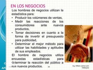 Los hombres de negocios utilizan la
estadística para:
• Producir los volúmenes de ventas,
• Medir las reacciones de los
consumidores ante nuevos
productos,
• Tomar decisiones en cuanto a la
forma de invertir el presupuesto
para publicidad,
• Determinar el mejor método para
utilizar las habilidades y aptitudes
de sus empleados.
El hombre de negocios utiliza
encuestas estadísticas para
determinar la reacción del público a
sus nuevos productos.
EN LOS NEGOCIOS
28
Ing. William Jaime León
Velásquez
CAMPOS
APLICACIÓN
26/08/2015
 