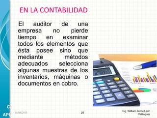 El auditor de una
empresa no pierde
tiempo en examinar
todos los elementos que
ésta posee sino que
mediante métodos
adecuados selecciona
algunas muestras de los
inventarios, máquinas o
documentos en cobro.
EN LA CONTABILIDAD
29
Ing. William Jaime León
Velásquez
CAMPOS
APLICACIÓN
26/08/2015
 