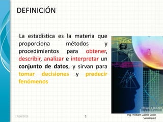 La estadística es la materia que
proporciona métodos y
procedimientos para obtener,
describir, analizar e interpretar un
conjunto de datos, y sirvan para
tomar decisiones y predecir
fenómenos
DEFINICIÓN
3
Ing. William Jaime León
Velásquez
26/08/2015
 
