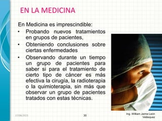 En Medicina es imprescindible:
• Probando nuevos tratamientos
en grupos de pacientes,
• Obteniendo conclusiones sobre
ciertas enfermedades
• Observando durante un tiempo
un grupo de pacientes para
saber si para el tratamiento de
cierto tipo de cáncer es más
efectiva la cirugía, la radioterapia
o la quimioterapia, sin más que
observar un grupo de pacientes
tratados con estas técnicas.
EN LA MEDICINA
30
Ing. William Jaime León
Velásquez
26/08/2015
 