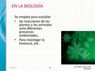 Se emplea para estudiar
• las reacciones de las
plantas y los animales
ante diferentes
presiones
ambientales,
• Para investigar la
herencia, etc.
EN LA BIOLOGÍA
31
Ing. William Jaime León
Velásquez
26/08/2015
 