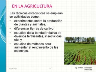 Las técnicas estadísticas se emplean
en actividades como:
• experimentos sobre la producción
de plantas y animales,
• diferenciar tierras de cultivo,
• estudios de la bondad relativa de
diversos fertilizantes, insecticidas,
etc. y
• estudios de métodos para
aumentar el rendimiento de las
cosechas.
EN LA AGRICULTURA
33
Ing. William Jaime León
Velásquez
26/08/2015
 