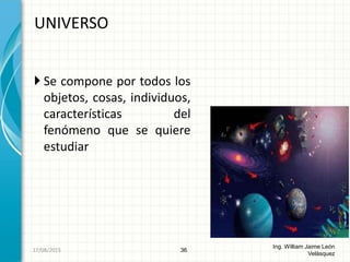  Se compone por todos los
objetos, cosas, individuos,
características del
fenómeno que se quiere
estudiar
UNIVERSO
36
Ing. William Jaime León
Velásquez
26/08/2015
 