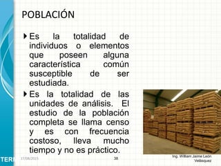  Es la totalidad de
individuos o elementos
que poseen alguna
característica común
susceptible de ser
estudiada.
 Es la totalidad de las
unidades de análisis. El
estudio de la población
completa se llama censo
y es con frecuencia
costoso, lleva mucho
tiempo y no es práctico.
POBLACIÓN
38
Ing. William Jaime León
VelásquezTERMINOLOGÍA26/08/2015
 