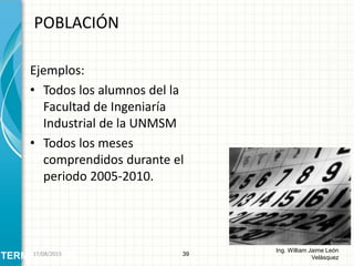 Ejemplos:
• Todos los alumnos del la
Facultad de Ingeniaría
Industrial de la UNMSM
• Todos los meses
comprendidos durante el
periodo 2005-2010.
POBLACIÓN
39
Ing. William Jaime León
VelásquezTERMINOLOGÍA26/08/2015
 