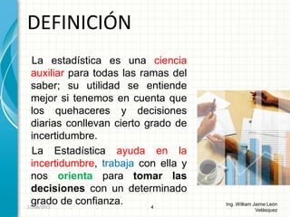 La estadística es una ciencia
auxiliar para todas las ramas del
saber; su utilidad se entiende
mejor si tenemos en cuenta que
los quehaceres y decisiones
diarias conllevan cierto grado de
incertidumbre.
La Estadística ayuda en la
incertidumbre, trabaja con ella y
nos orienta para tomar las
decisiones con un determinado
grado de confianza.
DEFINICIÓN
4
Ing. William Jaime León
Velásquez
26/08/2015
 