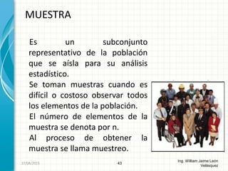 Es un subconjunto
representativo de la población
que se aísla para su análisis
estadístico.
Se toman muestras cuando es
difícil o costoso observar todos
los elementos de la población.
El número de elementos de la
muestra se denota por n.
Al proceso de obtener la
muestra se llama muestreo.
MUESTRA
43
Ing. William Jaime León
Velásquez
26/08/2015
 