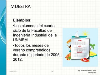 Ejemplos:
•Los alumnos del cuarto
ciclo de la Facultad de
Ingeniería Industrial de la
UNMSM.
•Todos los meses de
verano comprendidos
durante el periodo de 2005-
2012.
MUESTRA
44
Ing. William Jaime León
Velásquez
26/08/2015
 