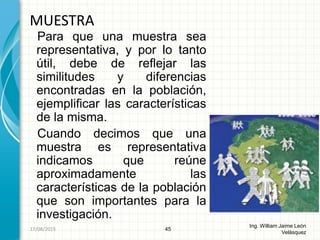 Para que una muestra sea
representativa, y por lo tanto
útil, debe de reflejar las
similitudes y diferencias
encontradas en la población,
ejemplificar las características
de la misma.
Cuando decimos que una
muestra es representativa
indicamos que reúne
aproximadamente las
características de la población
que son importantes para la
investigación.
MUESTRA
45
Ing. William Jaime León
Velásquez
26/08/2015
 
