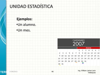 Ejemplos:
•Un alumno.
•Un mes.
UNIDAD ESTADÍSTICA
48
Ing. William Jaime León
VelásquezTERMINOLOGÍA26/08/2015
 