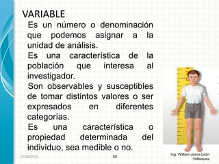 Es un número o denominación
que podemos asignar a la
unidad de análisis.
Es una característica de la
población que interesa al
investigador.
Son observables y susceptibles
de tomar distintos valores o ser
expresados en diferentes
categorías.
Es una característica o
propiedad determinada del
individuo, sea medible o no.
VARIABLE
50
Ing. William Jaime León
Velásquez
26/08/2015
 