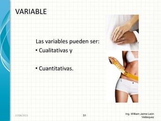 Las variables pueden ser:
• Cualitativas y
• Cuantitativas.
VARIABLE
51
Ing. William Jaime León
Velásquez
26/08/2015
 