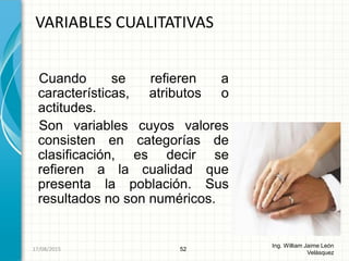 Cuando se refieren a
características, atributos o
actitudes.
Son variables cuyos valores
consisten en categorías de
clasificación, es decir se
refieren a la cualidad que
presenta la población. Sus
resultados no son numéricos.
VARIABLES CUALITATIVAS
52
Ing. William Jaime León
Velásquez
26/08/2015
 