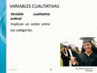 Variable cualitativa
ordinal
Implican un orden entre
sus categorías.
VARIABLES CUALITATIVAS
56
Ing. William Jaime León
Velásquez
26/08/2015
 