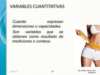 Cuando expresan
dimensiones o capacidades.
Son variables que se
obtienen como resultado de
mediciones o conteos.
VARIABLES CUANTITATIVAS
58
Ing. William Jaime León
Velásquez
26/08/2015
 