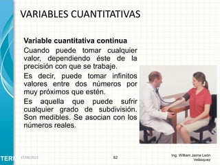 Variable cuantitativa continua
Cuando puede tomar cualquier
valor, dependiendo éste de la
precisión con que se trabaje.
Es decir, puede tomar infinitos
valores entre dos números por
muy próximos que estén.
Es aquella que puede sufrir
cualquier grado de subdivisión.
Son medibles. Se asocian con los
números reales.
VARIABLES CUANTITATIVAS
62
Ing. William Jaime León
VelásquezTERMINOLOGÍA26/08/2015
 