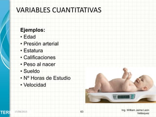 Ejemplos:
• Edad
• Presión arterial
• Estatura
• Calificaciones
• Peso al nacer
• Sueldo
• Nº Horas de Estudio
• Velocidad
VARIABLES CUANTITATIVAS
63
Ing. William Jaime León
VelásquezTERMINOLOGÍA26/08/2015
 