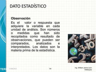Observación
Es el valor o respuesta que
adquiere la variable en cada
unidad de análisis. Son números
o medidas que han sido
recopilados como resultado de
observaciones, que pueden ser
comparados, analizados e
interpretados. Los datos son la
materia prima de la estadística.
DATO ESTADÍSTICO
64
Ing. William Jaime León
VelásquezTERMINOLOGÍA26/08/2015
 