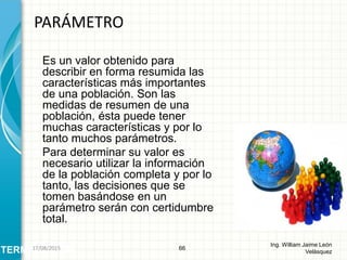 Es un valor obtenido para
describir en forma resumida las
características más importantes
de una población. Son las
medidas de resumen de una
población, ésta puede tener
muchas características y por lo
tanto muchos parámetros.
Para determinar su valor es
necesario utilizar la información
de la población completa y por lo
tanto, las decisiones que se
tomen basándose en un
parámetro serán con certidumbre
total.
PARÁMETRO
66
Ing. William Jaime León
VelásquezTERMINOLOGÍA26/08/2015
 